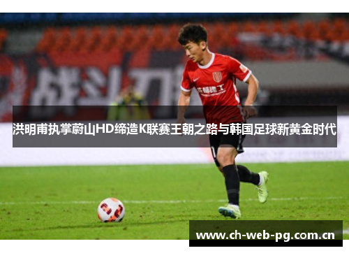 洪明甫执掌蔚山HD缔造K联赛王朝之路与韩国足球新黄金时代 洪明甫执掌蔚山HD缔造K联赛王朝之路与韩国足球新黄金时代